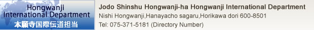 Jodo Shinshu Hongwanji-ha Hongwanji International Center　
Higashi-nakasuji Rokujo sagaru, Gakurin-cho 303-1,Shimogyo-ku Kyoto　
〒600-8341 Tel : 075-371-5547 / 075-343-0424 Fax : 075-371-4070　