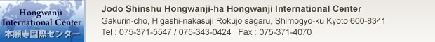 Jodo Shinshu Hongwanji-ha Hongwanji International Center　
Higashi-nakasuji Rokujo sagaru, Gakurin-cho 303-1,Shimogyo-ku Kyoto　
〒600-8341 Tel : 075-371-5547 / 075-343-0424 Fax : 075-371-4070　